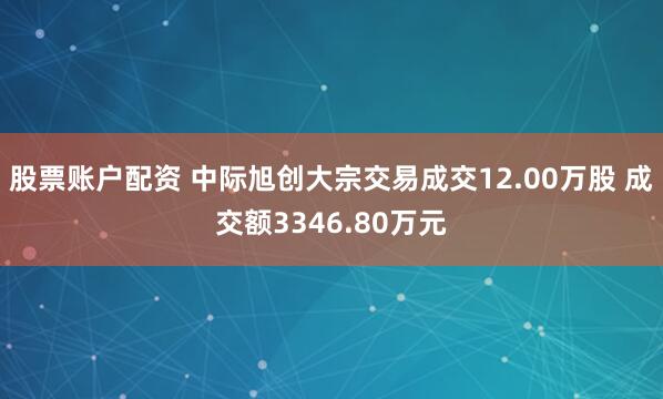 股票账户配资 中际旭创大宗交易成交12.00万股 成交额3346.80万元
