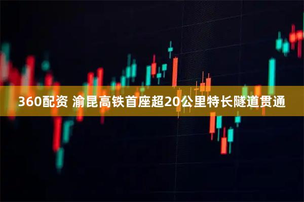 360配资 渝昆高铁首座超20公里特长隧道贯通