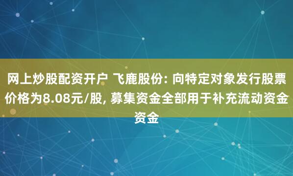网上炒股配资开户 飞鹿股份: 向特定对象发行股票价格为8.08元/股, 募集资金全部用于补充流动资金