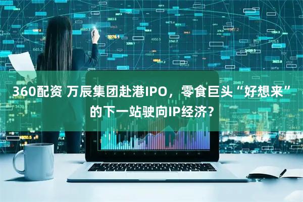 360配资 万辰集团赴港IPO，零食巨头“好想来”的下一站驶向IP经济？