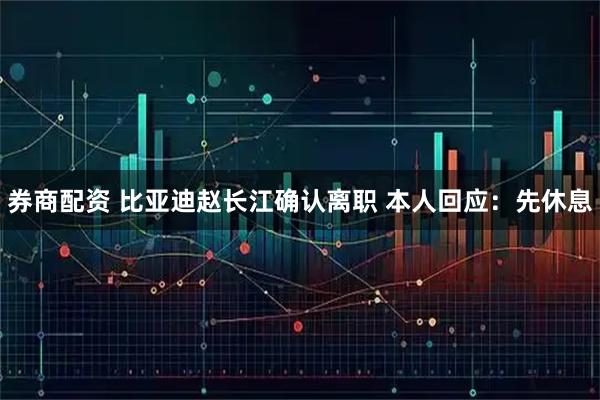券商配资 比亚迪赵长江确认离职 本人回应：先休息