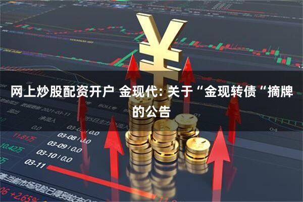 网上炒股配资开户 金现代: 关于“金现转债“摘牌的公告