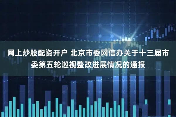 网上炒股配资开户 北京市委网信办关于十三届市委第五轮巡视整改进展情况的通报