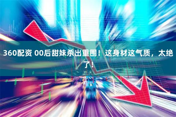 360配资 00后甜妹杀出重围！这身材这气质，太绝了！