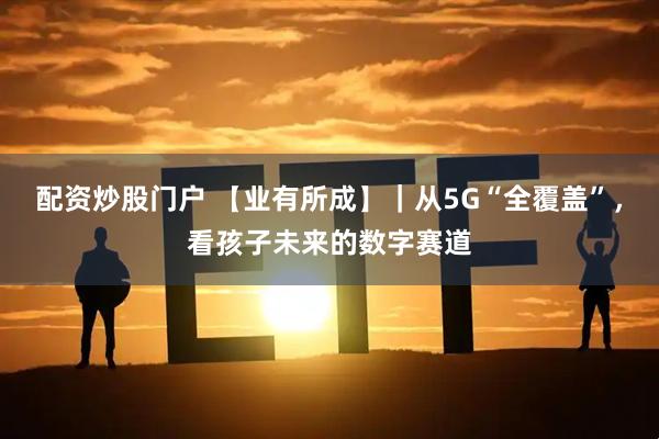配资炒股门户 【业有所成】｜从5G“全覆盖”，看孩子未来的数字赛道