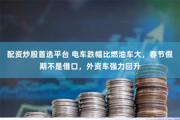 配资炒股首选平台 电车跌幅比燃油车大，春节假期不是借口，外资车强力回升