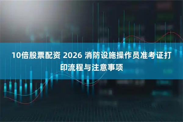 10倍股票配资 2026 消防设施操作员准考证打印流程与注意事项