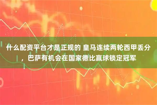 什么配资平台才是正规的 皇马连续两轮西甲丢分，巴萨有机会在国家德比赢球锁定冠军