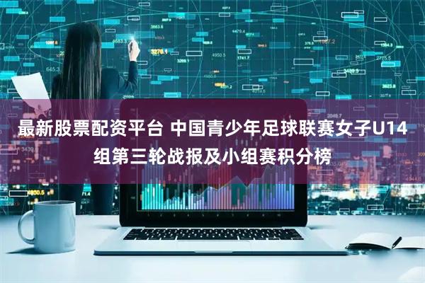 最新股票配资平台 中国青少年足球联赛女子U14组第三轮战报及小组赛积分榜