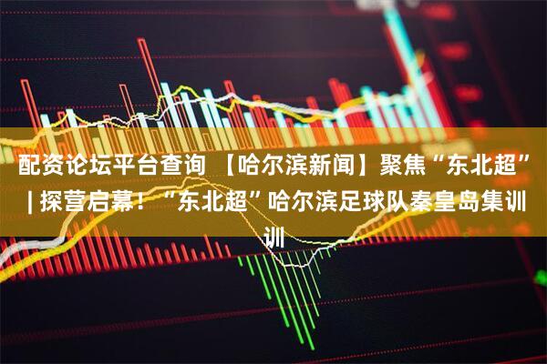 配资论坛平台查询 【哈尔滨新闻】聚焦“东北超” | 探营启幕！“东北超”哈尔滨足球队秦皇岛集训