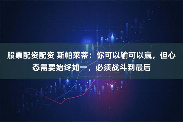 股票配资配资 斯帕莱蒂：你可以输可以赢，但心态需要始终如一，必须战斗到最后