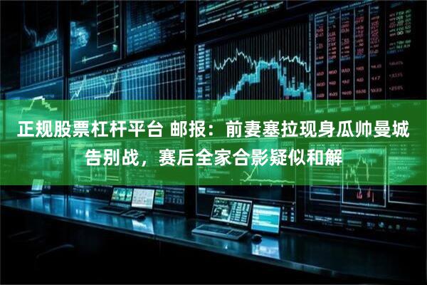 正规股票杠杆平台 邮报：前妻塞拉现身瓜帅曼城告别战，赛后全家合影疑似和解