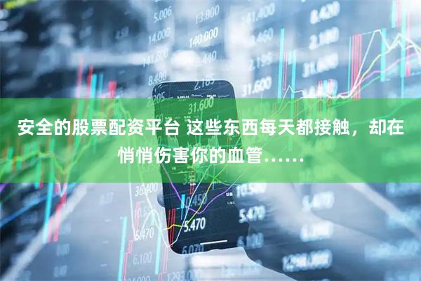 安全的股票配资平台 这些东西每天都接触，却在悄悄伤害你的血管……