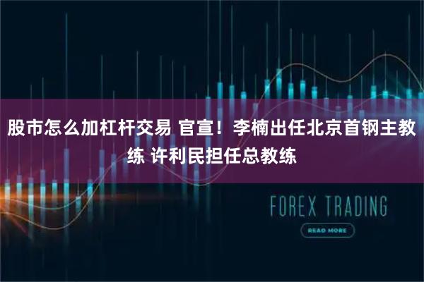 股市怎么加杠杆交易 官宣！李楠出任北京首钢主教练 许利民担任总教练