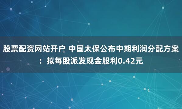 股票配资网站开户 中国太保公布中期利润分配方案：拟每股派发现金股利0.42元