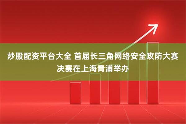 炒股配资平台大全 首届长三角网络安全攻防大赛决赛在上海青浦举办